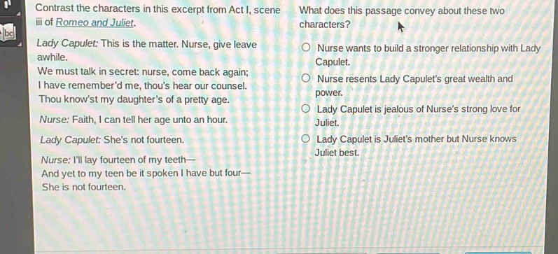 Contrast the characters in this excerpt from Act I, scene What does this passage convey about these two
ii of Romeo and Juliet. characters?
bc
Lady Capulet: This is the matter. Nurse, give leave Nurse wants to build a stronger relationship with Lady
awhile.
We must talk in secret: nurse, come back again; Capulet.
I have remember'd me, thou's hear our counsel. Nurse resents Lady Capulet's great wealth and
Thou know'st my daughter's of a pretty age. power.
Lady Capulet is jealous of Nurse's strong love for
Nurse: Faith, I can tell her age unto an hour. Juliet.
Lady Capulet: She's not fourteen. Lady Capulet is Juliet's mother but Nurse knows
Juliet best.
Nurse: I'll lay fourteen of my teeth—
And yet to my teen be it spoken I have but four—
She is not fourteen.