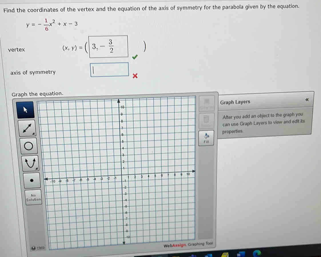 Find the coordinates of the vertex and the equation of the axis of symmetry for the parabola given by the equation.
y=- 1/6 x^2+x-3
vertex
(x,y)=(|3,- 3/2  ) 
axis of symmetry 
| □ 
× 
Graph 
Graph Layers « 
After you add an object to the graph you 
can use Graph Layers to view and edit its 
properties 
ill 
WebAssign, Graphing Tool