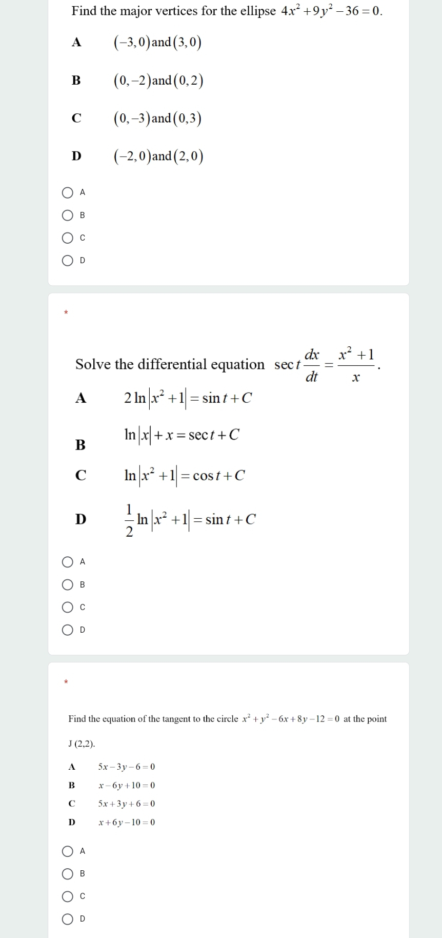 Find the major vertices for the ellipse 4x^2+9y^2-36=0.
A (-3,0) and (3,0)
B (0,-2) and (0,2)
C (0,-3) and (0,3)
D (-2,0) and (2,0)
A
B
C
D
Solve the differential equation sec t dx/dt = (x^2+1)/x .
A 2ln |x^2+1|=sin t+C
B ln |x|+x=sec t+C
C ln |x^2+1|=cos t+C
D  1/2 ln |x^2+1|=sin t+C
A
B
C
D
Find the equation of the tangent to the circle x^2+y^2-6x+8y-12=0 at the point
J(2,2).
A 5x-3y-6=0
B x-6y+10=0
C 5x+3y+6=0
D x+6y-10=0
A
B
C
D