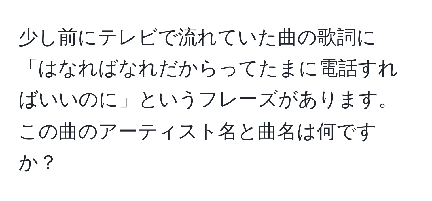 少し前にテレビで流れていた曲の歌詞に「はなればなれだからってたまに電話すればいいのに」というフレーズがあります。この曲のアーティスト名と曲名は何ですか？