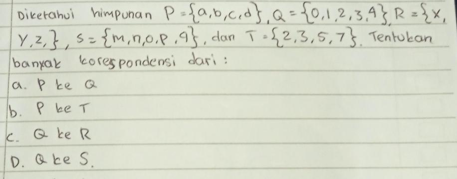 Dicerahui himpunan P= a,b,c,d , Q= 0,1,2,3,4 , R= x,
y,z, , S= m,n,0,p,q , dan T= 2,3,5,7 Tentoban
banyak corespondensi dari:
a. P ke Q
b. P be T
c. Q ke R
D. ake s.