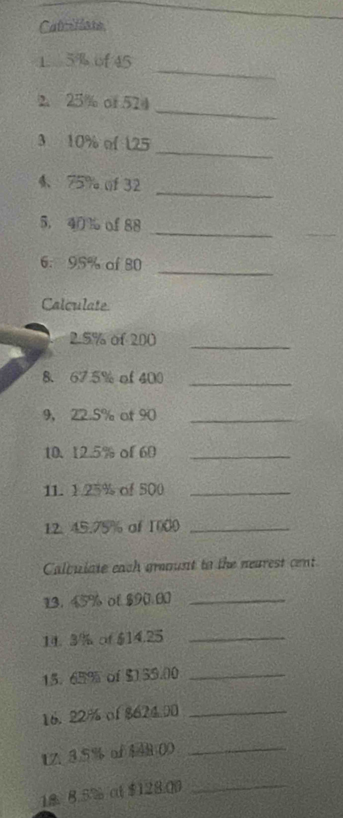 Catcillane 
_ 
1. 5 % of 45
_ 
2. 25% of 524
_ 
3 10% of 125
_ 
4、 75% ()f 32
_ 
5, 40 % of 88
_ 
6. 95% of 80
Calculate 
2. 5% of 200 _ 
8、 67.5% of 400 _ 
9， 22.5% ot 90 _ 
10. 12.5% of 60 _ 
11. 1. 25% of 500 _ 
12. 45.75% of 1000 _ 
Calquiate each grount to the nearest cent 
13. 45% ol $90.00 _ 
14. 3/% of $14.25 _ 
15. 65% of $1 35.00 _ 
16. 22% of $624.00 _ 
1Z. 3.5% of 148 00 _ 
18. 8.5% ct $128.00
_