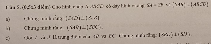 (0,5x3 điểm) Cho hình chóp S. ABCD có đáy hình vuông SA=SB và (SAB)⊥ (ABCD)
a) Chứng minh rằng: (SAD)⊥ (SAB). 
b) Chứng minh rằng: (SAB)⊥ (SBC). 
c) Gọi / và J là trung điểm của AB và BC. Chứng minh rằng: (SBD)⊥ (SIJ).