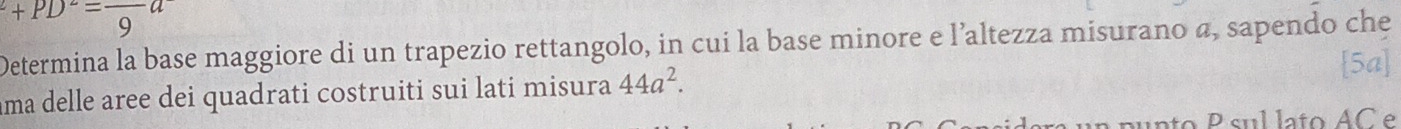 ^2+PD^2=frac 9a
Determina la base maggiore di un trapezio rettangolo, in cui la base minore e l’altezza misurano a, sapendo che 
ama delle aree dei quadrati costruiti sui lati misura 44a^2. 
[5a] 
aunto P sul lato AC e