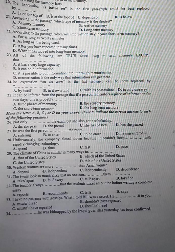 te memory  .
ong the memory lasts.
20.The expression “is bused on” in the first paragraph could be best replaced by
A. Is on the top of B. is at the foot of C. depends on D. is below
21. According to the passage, which type of memory is the shortest?
A. Sensory memory
B. Active memory
C. Short-term memory
D. Long-term memory
22. According to the passage, when will information stay in your short-term memory?
A. For as long as twenty minutes
B. As long as it is being used.
C. After you have repeated it many times.
D. When it has moved into long-term memory.
23. All of the following are TRUE about long - term memory EXCEPT
that_
A. it has a very large capacity.
B. it can hold information.
C. it is possible to put information into it through memorization.
D. memorization is the only way that information can get there.
24. he expression “on its own” in the last sentence can be best replaced by
_. ”
A. by itself B. in it own time C. with its possessions D. in only one way
25. It can be inferred from the passage that if a person remembers a piece of information for
two days, this is probably._
A. three phases of memeory B. the sensory memory
C. the short-term memory D. the long-term memory
Mark the letter A, B, C , or D on your answer sheet to indicate the correct answer to each
of the following questions
26. Not only_ .the exam but she also got a scholarship.
A. dis she pass B. she passed C. she has passed D. has she passed
27. he was the first person._ the room.
A. entering B. to enter C. to be enter D. having entered
28. Unfortunately, the company closed down because it couldn't keep _with
rapidly changing technology.
A. speed B. time C. fast D. pace
29. The climate of China is similar in many ways to._
A. that of the United States B. which of the United States
C. the United States D. this of the United States
30. Western women are more _than Asian women.
A. depend B. independent C. independently D. dependence
31. The twins look so much alike that no one can…_ them._
A. take/ apart B. tell/ away C. tell/ apart D. take/ on
32. The teacher always._  that the students make an outline before writing a complete
essay.
A. reports B. recommends C. tells D. says
33. I have no patience with gossips. What I told Bill was a secret. He._ it to you.
A. mustn't read B. shouldn't have repeated
C. mustn’t have repeated D. shouldn't read
34._ he was kidnapped by the Iraqui guerrillas yesterday has been confirmed.