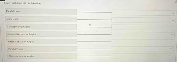 Match each term with its defnition. 
Parallel Lines 
Skew Lines 

Corresponding Angles 
Consecutive Interior Angles 
Alternate Exterior Angles 
Parallel Planes 
Alternate Interior Angles