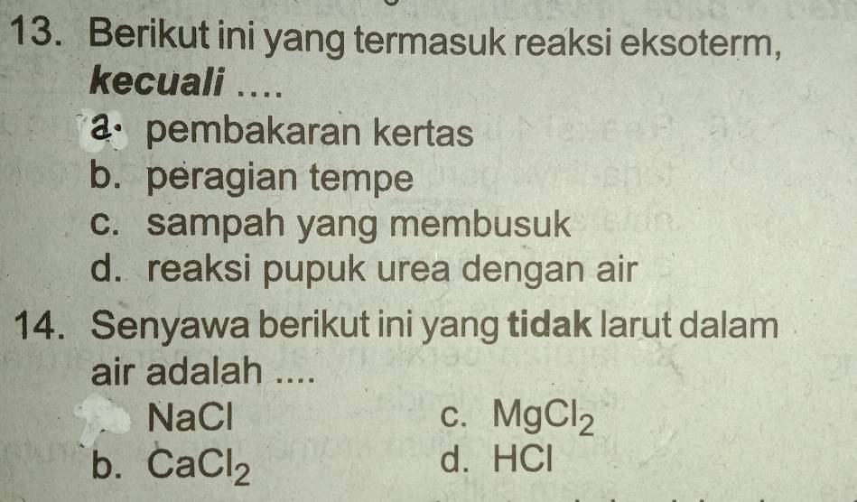 Berikut ini yang termasuk reaksi eksoterm,
kecuali ....
pembakaran kertas
b. peragian tempe
c. sampah yang membusuk
d. reaksi pupuk urea dengan air
14. Senyawa berikut ini yang tidak larut dalam
air adalah ....
NaCl
C. MgCl_2
b. CaCl_2
d. HC