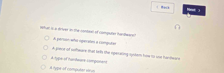 Back Next >
What is a driver in the context of computer hardware?
A person who operates a computer
A piece of software that tells the operating system how to use hardware
A type of hardware component
A type of computer virus