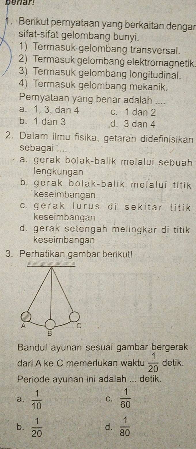 penar!
1. Berikut pernyataan yang berkaitan dengar
sifat-sifat gelombang bunyi.
1) Termasuk gelombang transversal.
2) Termasuk gelombang elektromagnetik.
3) Termasuk gelombang longitudinal.
4) Termasuk gelombang mekanik.
Pernyataan yang benar adalah_
a. 1, 3, dan 4 c. 1 dan 2
b. 1 dan 3 d. 3 dan 4
2. Dalam ilmu fisika, getaran didefinisikan
sebagai ....
a. gerak bolak-balik melalui sebuah
lengkungan
b. gerak bolak-balik melalui titik
keseimbangan
c. gerak lurus di sekitar titik
keseimbangan
d. gerak setengah melingkar di titik
keseimbangan
3. Perhatikan gambar berikut!
Bandul ayunan sesuai gambar bergerak
dari A ke C memerlukan waktu  1/20  detik.
Periode ayunan ini adalah ... detik.
a.  1/10   1/60 
C.
b.  1/20   1/80 
d.