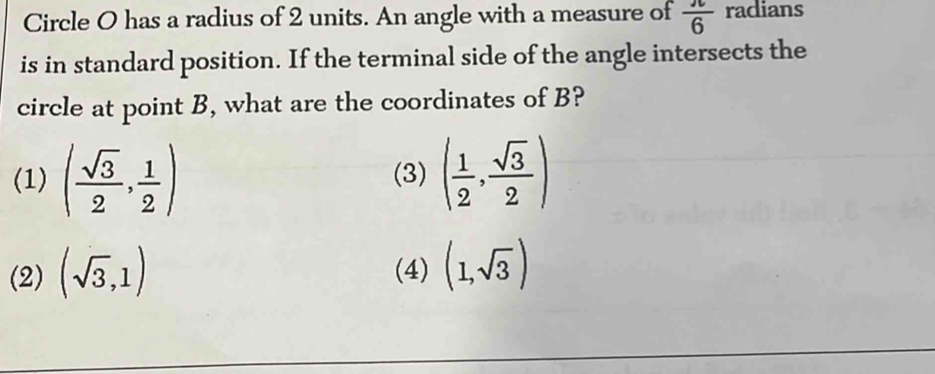 Circle O has a radius of 2 units. An angle with a measure of  π /6  radians
is in standard position. If the terminal side of the angle intersects the
circle at point B, what are the coordinates of B?
(1) ( sqrt(3)/2 , 1/2 ) (3) ( 1/2 , sqrt(3)/2 )
(2) (sqrt(3),1) (4) (1,sqrt(3))