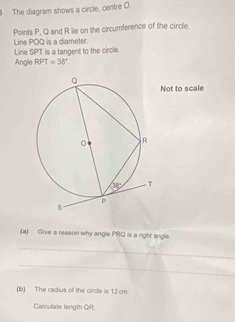 The diagram shows a circle, centre O.
Points P, Q and R lie on the circumference of the circle.
Line POQ is a diameter.
Line SPT is a tangent to the circle.
Angle RPT=38°.
Not to scale
(a) Give a reason why angle PRQ is a right angle.
_
_
(b) The radius of the circle is 12 cm.
Calculate length QR.