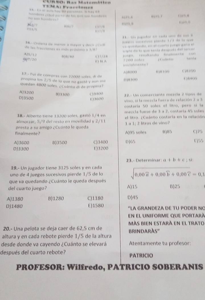 Curso: Ras MatemMtes
TEMA: Fracciones
15 - En el aula hay 80 parsanas. El hay B3
Nombres 2tlué parte de los me son hombres A)30:0 ,) AR, , 6195,8
no son hombres ?
. _2b
016/ 7 t 1 7/6
(3)3/5 .    
* Un juaador en caa uno de su s  a
lueéos sucesives pierte 1/3 de le que 
16.- Ordena de menor a mayor y decir ¿  cual
es quedanto, en el cuarto jue go gan a sl
de las fracciones es más próximo a 3/87
tiple de le que tenía desués del tercer
A)5/12
917/20 0)9/40 ()7/28  een  resultandg finslmente   c on 
E) N A 7200 sntes 2 Cuânto tenta
inicialmente?
A)8000 □j¤ 109 016200
17.- Fui de compras con 22000 soles, di de
propina los 2/5 de lo que no gasté y aun me 0)8300 E)8400
quedan 4800 soles. ¿Cuánto di de propina?
A)3200 B)3300 C)3400
D)3500 t)3600 22.- Un comerciante mezcía 2 tipos de
vino, si la mezcla fuera de relación 2 a 3
costaría 50 soles el litro, pero si la
18.- Alberto tiene 13200 soles, gastó 1/4 en mezcla fuese de 3 a 2, costaría 45 soles
el litro. ¿Cuánto costaría en la relación
almorzar, 5/9 del resto en movilidad y 2/11 1 a 1; 2 litros de vino?
presta a su amigo ¿Cuánto le queda
finalmente ? A)95 soles B)85 C)75
A)3600 B)3500 C)3400 D)65 E)55
D)3300 E)3200
23.- Determinar: a+b+c; si
19.- Un jugador tiene 3125 soles y en cada
uno de 4 juegos sucesivos pierde 1/5 de lo sqrt(0.00widehat a)+0.00widehat b+0.00widehat c=0,1
que va quedando ¿Cuánto le queda después
del cuarto juego? A)15 B)25
A)1380 B)1280 C)1180 D)45
D)1480 E)1580 “LA GRANDEZA DE TU PODER NC
en el uniforme que portarà
más bien estarà en el trato
20.- Una pelota se deja caer de 62,5 cm de BRINDARÀS''
altura y en cada rebote pierde 1/5 de la altura
desde donde va cayendo ¿Cuánto se elevará Atentamente tu profesor:
después del cuarto rebote? PATRICIO
PROFESOR: Wilfredo, PATRICIO SOBERANIS