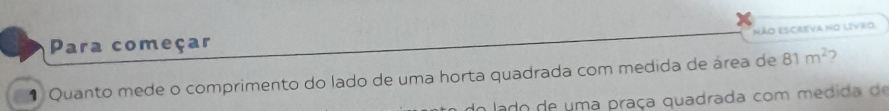 NÃO ESCREVA No LIVrO. 
Para começar 
1 Quanto mede o comprimento do lado de uma horta quadrada com medida de área de 81m^2
o lado de uma praça quadrada com medida de