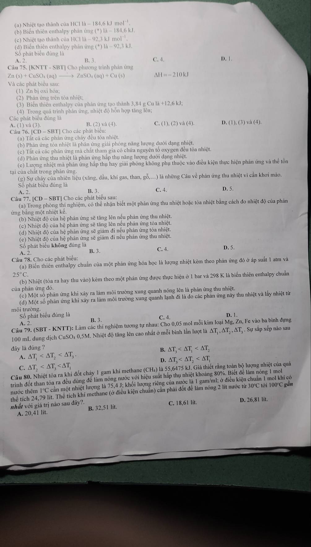 Nhiệt tạo thành của HClla-184.6kJmol^(-1).
(b) Biến thiên enthalpy phản ứng (^*)|lambda -184,6kJ.
(c) Nhiệt tạo thành của HCl Clla-92,3kJmol^(-1).
(d) Biến thiên enthalpy phản ứng (^*)1lambda -92,3kJ.
Số phát biểu đúng là
A. 2. B. 3. C. 4. D. 1.
Câu 75. [KNTT -SBT|Cho phương trình phản ứng
Zn(s)+CuSO_4(aq)to ZnSO_4(aq)+Cu(s) Delta H=-210kJ
Và các phát biểu sau:
(1) Zn bị oxi hóa;
(2) Phản ứng trên tỏa nhiệt;
(3) Biển thiên enthalpy của phản ứng tạo thành 3,84 g Cu là +12.6k
(4) Trong quả trình phản ứng, nhiệt độ hỗn hợp tăng lên;
Các phát biểu đủng là
A. (1) và (3). B. (2) và (4). C. (1),(2)vee dot a(4). D. (1),(3)vi(4).
Câu 76. | |CD-SB| T] Cho các phát biểu:
(a) Tất cả các phản ứng cháy đều tỏa nhiệt.
(b) Phản ứng tỏa nhiệt là phản ứng giải phóng năng lượng dưới dạng nhiệt.
(c) Tất cả các phản ứng mà chất tham gia có chứa nguyên tố oxygen đều tỏa nhiệt.
(d) Phản ứng thu nhiệt là phản ứng hấp thụ năng lượng dưới dạng nhiệt.
(e) Lượng nhiệt mà phản ứng hấp thụ hay giải phóng không phụ thuộc vào điều kiện thực hiện phản ứng và thể tổn
tại của chất trong phản ứng.
(g) Sự cháy của nhiên liệu (xăng, dầu, khí gas, than, gỗ,...) là những Câu về phản ứng thu nhiệt vì cần khơi mào.
Số phát biểu đúng là D. 5.
A. 2. B. 3. C. 4.
Câu 77. [CD - SBT] Cho các phát biểu sau:
(a) Trong phòng thí nghiệm, có thể nhận biết một phản ứng thu nhiệt hoặc tỏa nhiệt bằng cách đo nhiệt độ của phản
ứng bằng một nhiệt kế.
(b) Nhiệt độ của hệ phản ứng sẽ tăng lên nếu phản ứng thu nhiệt.
(c) Nhiệt độ của hệ phản ứng sẽ tăng lên nếu phản ứng tỏa nhiệt.
(d) Nhiệt độ của hệ phản ứng sẽ giảm đi nếu phản ứng tỏa nhiệt.
(e) Nhiệt độ của hệ phản ứng sẽ giảm đi nếu phản ứng thu nhiệt.
ố phát biểu không đúng là
A. 2. B. 3. C. 4.
D. 5.
Câu 78. Cho các phát biểu:
(a) Biến thiên enthalpy chuẩn của một phản ứng hóa học là lượng nhiệt kèm theo phản ứng đó ở áp suất 1 atm và
25°C
(b) Nhiệt (tỏa ra hay thu vào) kèm theo một phản ứng được thực hiện ở 1 bar và 298 K là biến thiên enthalpy chuẩn
của phản ứng đó.
(c) Một số phản ứng khi xảy ra làm môi trường xung quanh nóng lên là phản ứng thu nhiệt.
(d) Một số phản ứng khi xảy ra làm môi trường xung quanh lạnh đi là do các phản ứng này thu nhiệt và lấy nhiệt từ
môi trường.
Số phát biểu đúng là C. 4. D. 1.
A. 2. B. 3.
Câu 79. (SBT - KNTT): Làm các thí nghiệm tương tự nhau: Cho 0,05 mol mỗi kim loại Mg, Zn, Fe vào ba bình đựng
100 mL dung dịch CuSO₄ 0,5M. Nhiệt độ tăng lên cao nhất ở mỗi bình lần lượt là ΔT, ΔT , ΔT . Sự sắp xếp nào sau
đây là đúng ?
A. △ T_1 B. △ T_3
D. △ T_3
C. △ T_2
Câu 80. Nhiệt tòa ra khi đốt cháy 1 gam khí methane (CH₄) là 55,6475 kJ. Giả thiết rằng toàn bộ lượng nhiệt của quá
trình đốt than tỏa ra đều dùng để làm nóng nước yới hiệu suất hấp thụ nhiệt khoảng 80%. Biết để làm nóng 1 mol
thước thêm 1°C cần một nhiệt lượng là 75,4 J; khối lượng riêng của nước là 1 gam/ml; ở điều kiện chuẩn 1 mol khí có
thể tích 24,79 lít. Thể tích khí methane (ở điều kiện chuẩn) cần phải đốt để làm nóng 2 lít nước từ 30℃ tới 100℃ gần
nhất với giá trị nào sau đây?. D. 26,81 lit.
A. 20,41 lít. B. 32,51 lít. C. 18,61 lit.