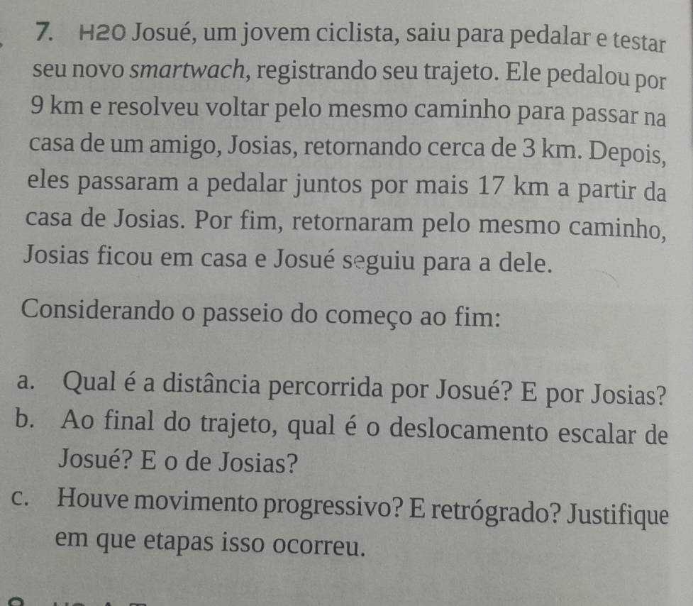 H2O Josué, um jovem ciclista, saiu para pedalar e testar 
seu novo smartwach, registrando seu trajeto. Ele pedalou por
9 km e resolveu voltar pelo mesmo caminho para passar na 
casa de um amigo, Josias, retornando cerca de 3 km. Depois, 
eles passaram a pedalar juntos por mais 17 km a partir da 
casa de Josias. Por fim, retornaram pelo mesmo caminho, 
Josias ficou em casa e Josué seguiu para a dele. 
Considerando o passeio do começo ao fim: 
a. Qual é a distância percorrida por Josué? E por Josias? 
b. Ao final do trajeto, qual é o deslocamento escalar de 
Josué? E o de Josias? 
c. Houve movimento progressivo? E retrógrado? Justifique 
em que etapas isso ocorreu.