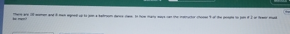 Csp 
There are 10 women and 8 men signed up to join a ballroom dance class. In how many ways can the instructor choose 9 of the people to join if 2 or fewer must 
be men?