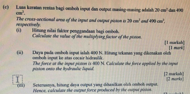 Luas keratan rentas bagi omboh input dan output masing-masing adalah 20cm^2 dan 490
cm^2. 
The cross-sectional area of the input and output piston is 20cm^2 and 490cm^2, 
respectively. 
(i) Hitung nilai faktor penggandaan bagi omboh. 
Calculate the value of the multiplying factor of the piston. 
[1 markah] 
[1 mark] 
(ii) Daya pada omboh input ialah 400 N. Hitung tekanan yang dikenakan olch 
omboh input ke atas cecair hidraulik. 
The force at the input piston is 400 N. Calculate the force applied by the input 
piston onto the hydraulic liquid. 
[2 markah] 
[2 marks] 
(ni) ) Seterusnya, hitung daya output yang dihasilkan olch omboh output. 
Hence, calculate the output force produced by the output piston.