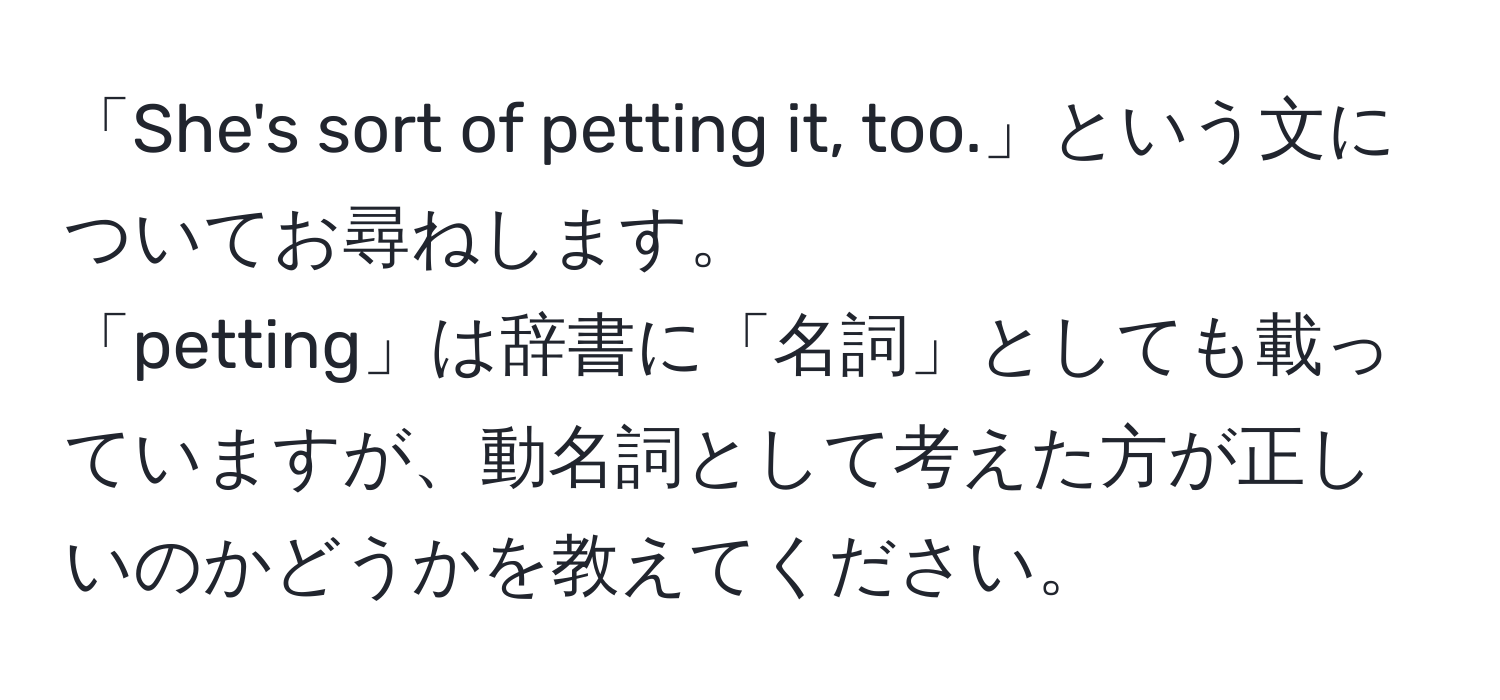 「She's sort of petting it, too.」という文についてお尋ねします。  
「petting」は辞書に「名詞」としても載っていますが、動名詞として考えた方が正しいのかどうかを教えてください。