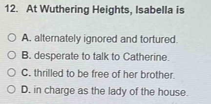 At Wuthering Heights, Isabella is
A. alternately ignored and tortured.
B. desperate to talk to Catherine.
C. thrilled to be free of her brother.
D. in charge as the lady of the house.