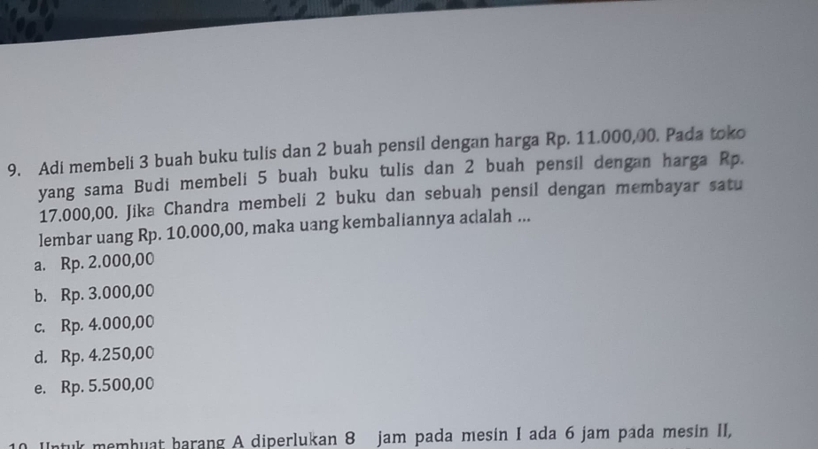 Adi membeli 3 buah buku tulis dan 2 buah pensil dengan harga Rp. 11.000,00. Pada toko
yang sama Budi membeli 5 buah buku tulis dan 2 buah pensil dengan harga Rp.
17.000,00. Jika Chandra membeli 2 buku dan sebuah pensil dengan membayar satu
lembar uang Rp. 10.000,00, maka uang kembaliannya acalah ...
a. Rp. 2.000,00
b. Rp. 3.000,00
c. Rp. 4.000,00
d. Rp. 4.250,00
e. Rp. 5.500,00
10 Untuk memhuat barang A diperlukan 8 jam pada mesin I ada 6 jam pada mesin II,