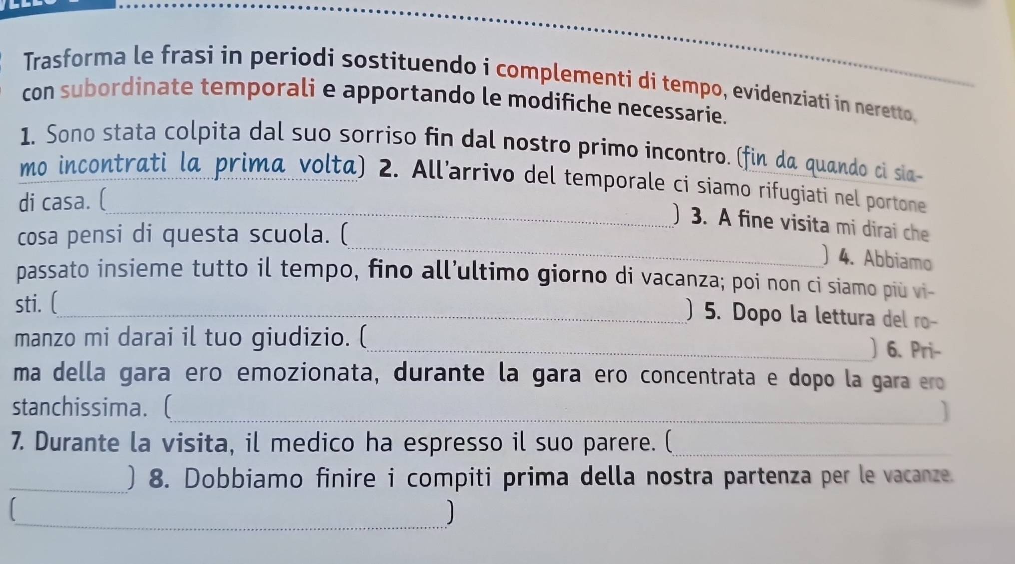 Trasforma le frasi in periodi sostituendo i complementi di tempo, evidenziati in neretto. 
con subordinate temporali e apportando le modifiche necessarie. 
1. Sono stata colpita dal suo sorriso fin dal nostro primo incontro. (fin da quando ci sia 
mo incontrati la primã volta) 2. All’arrivo del temporale ci siamo rifugiati nel portone 
di casa. ( 
_ 
_) 3. A fine visita mi dirai che 
cosa pensi di questa scuola. ( 
) 4. Abbiamo 
passato insieme tutto il tempo, fino all’ultimo giorno di vacanza; poi non ci siamo più vi- 
sti. (__ 
) 5. Dopo la lettura del ro- 
manzo mi darai il tuo giudizio. (_ 
) 6. Pri- 
ma della gara ero emozionata, durante la gara ero concentrata e dopo la gara ero 
stanchissima. (_ 
7. Durante la visita, il medico ha espresso il suo parere. (_ 
_) 8. Dobbiamo finire i compiti prima della nostra partenza per le vacanze. 
_