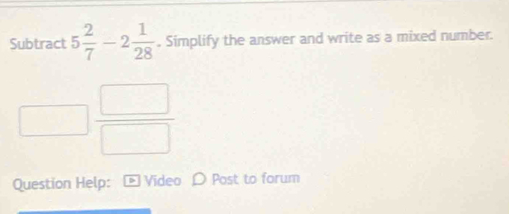 Subtract 5 2/7 -2 1/28 . Simplify the answer and write as a mixed number.
□  □ /□  
Question Help: D Video D Post to forum