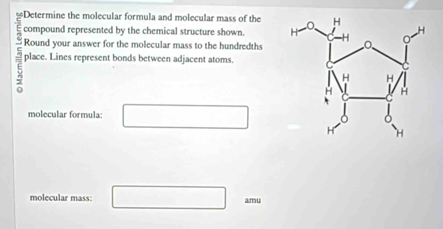 ≌Determine the molecular formula and molecular mass of the 
E compound represented by the chemical structure shown. 
Round your answer for the molecular mass to the hundredths 
7 place. Lines represent bonds between adjacent atoms. 
molecular formula: 
molecular mass: amu