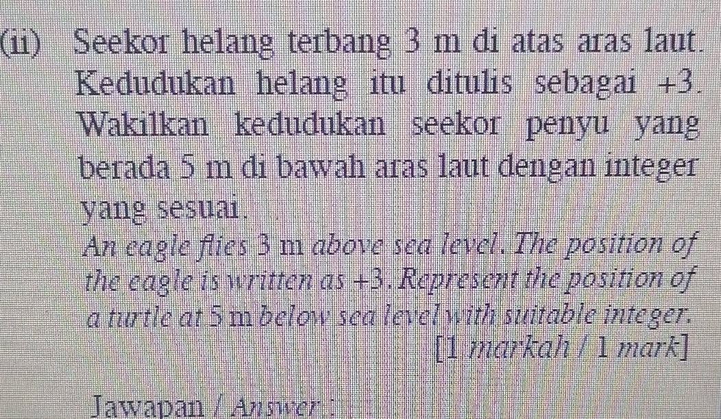 (ii) Seekor helang terbang 3 m di atas aras laut. 
Kedudukan helang itu ditulis sebagai +3. 
Wakilkan kedudukan seekor penyu yang 
berada 5 m di bawah aras laut dengan integer 
yang sesuai. 
An eagle flies 3 m above sea level. The position of 
the eagle is written as +3. Represent the position of 
a turtle at 5 m below sea level with suitable integer. 
[1 markah / 1 mark] 
Jawapan / Answer