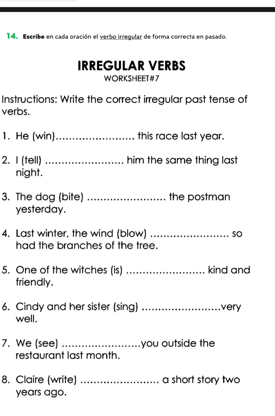 Escribe en cada oración el verbo irregular de forma correcta en pasado. 
IRREGULAR VERBS 
WORKSHEET#7 
Instructions: Write the correct irregular past tense of 
verbs. 
1. He (win)_ this race last year. 
2. I (tell) _him the same thing last 
night. 
3. The dog (bite) _the postman 
yesterday. 
4. Last winter, the wind (blow) _so 
had the branches of the tree. 
5. One of the witches (is) _kind and 
friendly. 
6. Cindy and her sister (sing) _very 
well. 
7. We (see) _you outside the 
restaurant last month. 
8. Claire (write) _a short story two 
years ago.