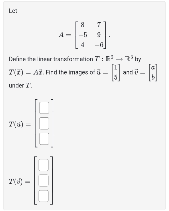 Let
A=beginbmatrix 8&7 -5&9 4&-6endbmatrix. 
Define the linear transformation T:R^2to R^3 by
T(vector x)=Avector x. Find the images of vector u=beginbmatrix 1 5endbmatrix and vector v=beginbmatrix a bendbmatrix
under T.
T(6)=beginbmatrix □  □  □ endbmatrix
T(q)=beginbmatrix □  □  □ endbmatrix