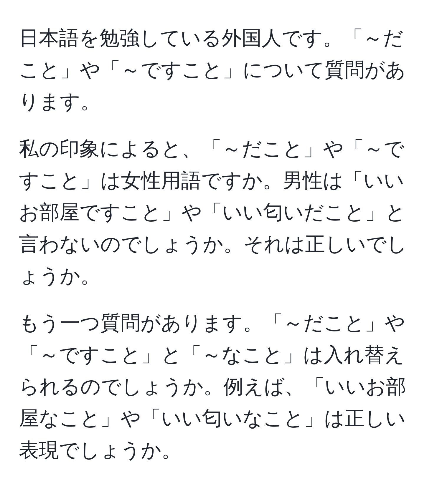 日本語を勉強している外国人です。「～だこと」や「～ですこと」について質問があります。

私の印象によると、「～だこと」や「～ですこと」は女性用語ですか。男性は「いいお部屋ですこと」や「いい匂いだこと」と言わないのでしょうか。それは正しいでしょうか。

もう一つ質問があります。「～だこと」や「～ですこと」と「～なこと」は入れ替えられるのでしょうか。例えば、「いいお部屋なこと」や「いい匂いなこと」は正しい表現でしょうか。