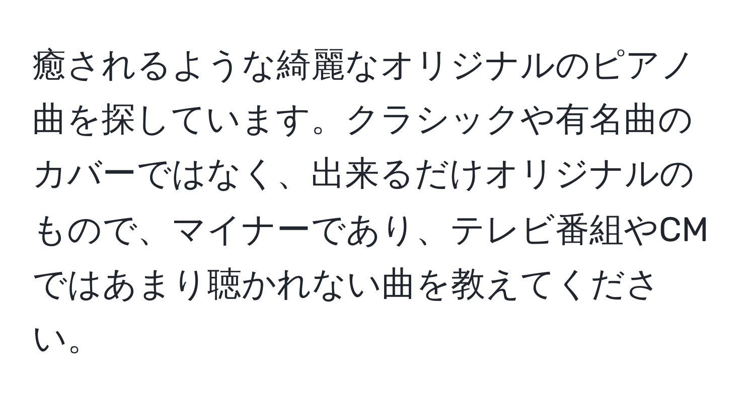 癒されるような綺麗なオリジナルのピアノ曲を探しています。クラシックや有名曲のカバーではなく、出来るだけオリジナルのもので、マイナーであり、テレビ番組やCMではあまり聴かれない曲を教えてください。