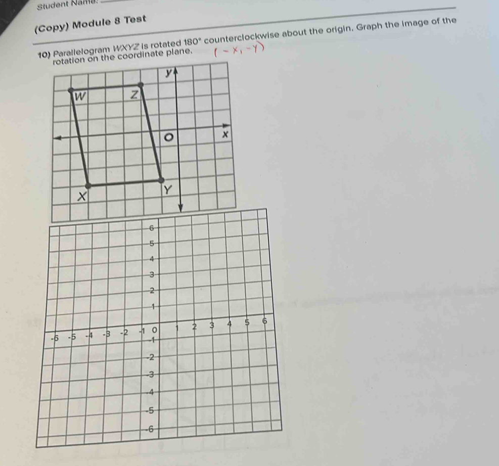 Student Name_ 
(Copy) Module 8 Test 
) Parallelogram WXYZ is rotated 180° counterclockwise about the origin. Graph the image of the 
rotation on the coordinate plane.