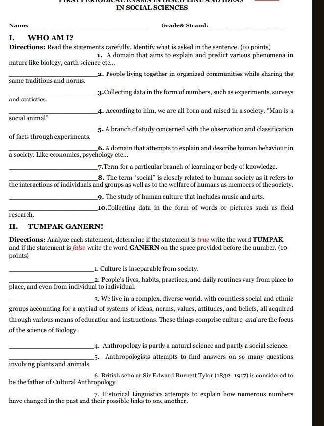 IN SOCIAL SCIENCES
Name: _Grade& Strand:_
I. WHO AM I?
Directions: Read the statements carefully. Identify what is asked in the sentence. (10 points)
_1. A domain that aims to explain and predict various phenomena in
nature like biology, earth science etc...
_2. People living together in organized communities while sharing the
same traditions and norms.
_3.Collecting data in the form of numbers, such as experiments, surveys
and statistics.
_4. According to him, we are all born and raised in a society. “Man is a
social animal”
_5. A branch of study concerned with the observation and classification
of facts through experiments.
_6. A domain that attempts to explain and describe human behaviour in
a society. Like economics, psychology etc...
_7.Term for a particular branch of learning or body of knowledge.
_8. The term “social” is closely related to human society as it refers to
the interactions of individuals and groups as well as to the welfare of humans as members of the society.
_9. The study of human culture that includes music and arts.
_10.Collecting data in the form of words or pictures such as field
research.
II. TUMPAK GANERN!
Directions: Analyze each statement, determine if the statement is true write the word TUMPAK
and if the statement is false write the word GANERN on the space provided before the number. (10
points)
_1. Culture is inseparable from society.
_2. People’s lives, habits, practices, and daily routines vary from place to
place, and even from individual to individual.
_3. We live in a complex, diverse world, with countless social and ethnic
groups accounting for a myriad of systems of ideas, norms, values, attitudes, and beliefs, all acquired
through various means of education and instructions. These things comprise culture, and are the focus
of the science of Biology.
_4. Anthropology is partly a natural science and partly a social science.
_5. Anthropologists attempts to find answers on so many questions
involving plants and animals.
_6. British scholar Sir Edward Burnett Tylor (1832- 1917) is considered to
be the father of Cultural Anthropology
_7. Historical Linguistics attempts to explain how numerous numbers
have changed in the past and their possible links to one another.