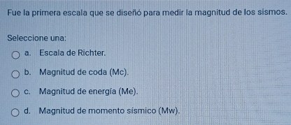 Fue la primera escala que se diseñó para medir la magnitud de los sismos.
Seleccione una:
a. Escala de Richter.
b. Magnitud de coda (Mc).
c. Magnitud de energía (Me).
d. Magnitud de momento sismico (Mw).