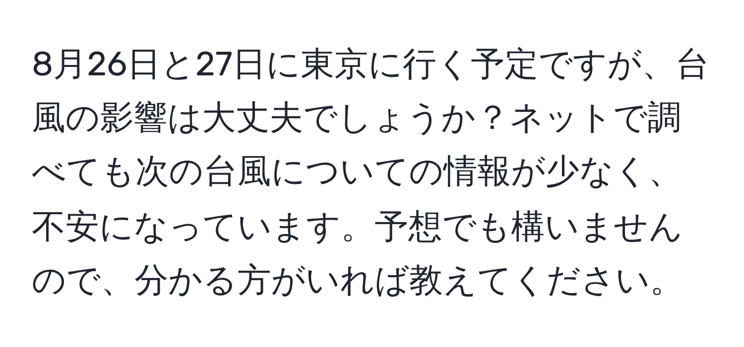 8月26日と27日に東京に行く予定ですが、台風の影響は大丈夫でしょうか？ネットで調べても次の台風についての情報が少なく、不安になっています。予想でも構いませんので、分かる方がいれば教えてください。