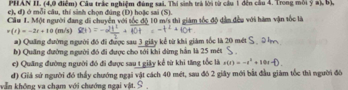 PHAN II. (4,0 điểm) Câu trắc nghiệm đúng sai. Thí sinh trả lời từ câu 1 đên cầu 4. Trong môi ỷ a), b),
c), d) ở mỗi câu, thí sinh chọn đúng (Đ) hoặc sai (S).
Câu I. Một người đang di chuyển với tốc độ 10 m/s thì giảm tốc độ dẫn đều với hàm vận tốc là
v(t)=-2t+10 (m/s)
a) Quãng đường người đó đi được sau 3 giây kể từ khi giảm tốc là 20 mét
b) Quãng đường người đó đi được cho tới khi dừng hằn là 25 mét
c) Quãng đường người đó đi được sau t giây kể từ khi tăng tốc là s(t)=-t^2+10t
d) Giả sử người đó thấy chướng ngại vật cách 40 mét, sau đó 2 giây mới bắt đầu giảm tốc thì người đó
vẫn không va chạm với chướng ngại vật.