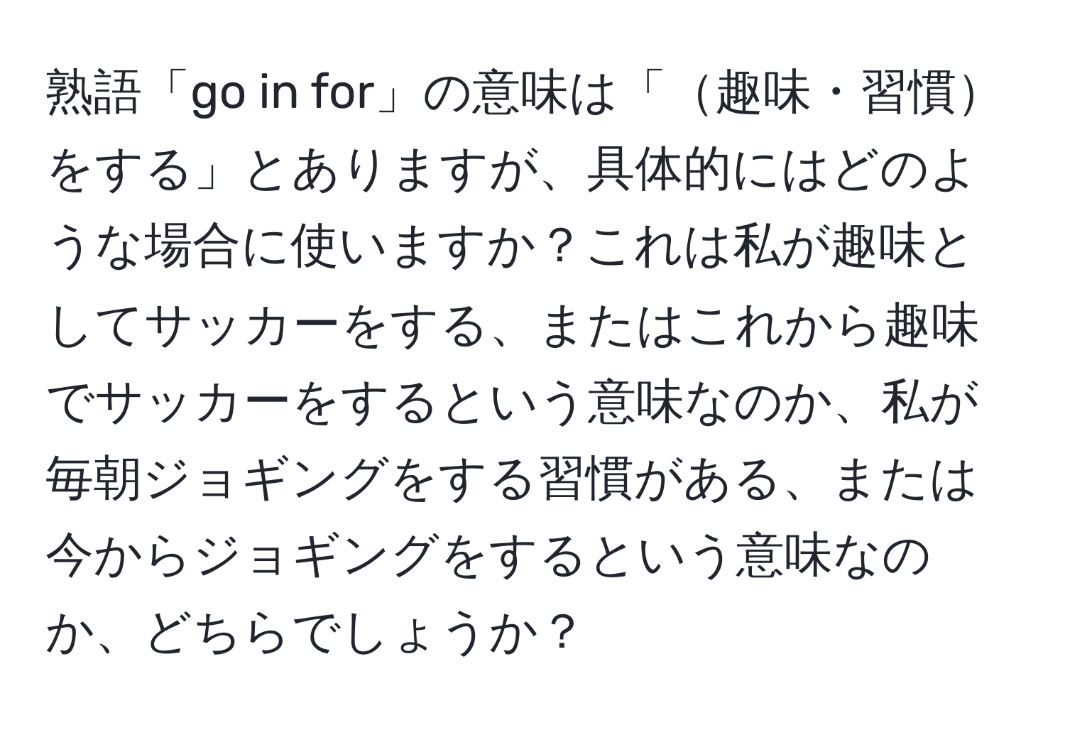 熟語「go in for」の意味は「趣味・習慣をする」とありますが、具体的にはどのような場合に使いますか？これは私が趣味としてサッカーをする、またはこれから趣味でサッカーをするという意味なのか、私が毎朝ジョギングをする習慣がある、または今からジョギングをするという意味なのか、どちらでしょうか？