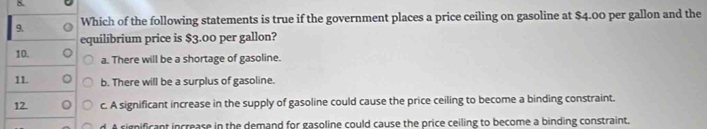 Which of the following statements is true if the government places a price ceiling on gasoline at $4.00 per gallon and the
equilibrium price is $3.00 per gallon?
10.
a. There will be a shortage of gasoline.
11. b. There will be a surplus of gasoline.
12. o c. A significant increase in the supply of gasoline could cause the price ceiling to become a binding constraint.
d. A cignificant increase in the demand for gasoline could cause the price ceiling to become a binding constraint.