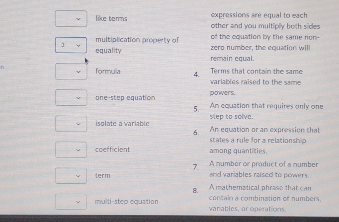 like terms expressions are equal to each 
other and you multiply both sides 
multiplication property of of the equation by the same non- 
3 
equality zero number, the equation will 
remain equal. 
n 
formula Terms that contain the same 
4. 
variables raised to the same 
one-step equation powers. 
5. An equation that requires only one 
step to solve. 
isolate a variable 
6. An equation or an expression that 
states a rule for a relationship 
coefficient among quantities. 
7. A number or product of a number 
term and variables raised to powers. 
8. A mathematical phrase that can 
multi-step equation contain a combination of numbers, 
variables, or operations.