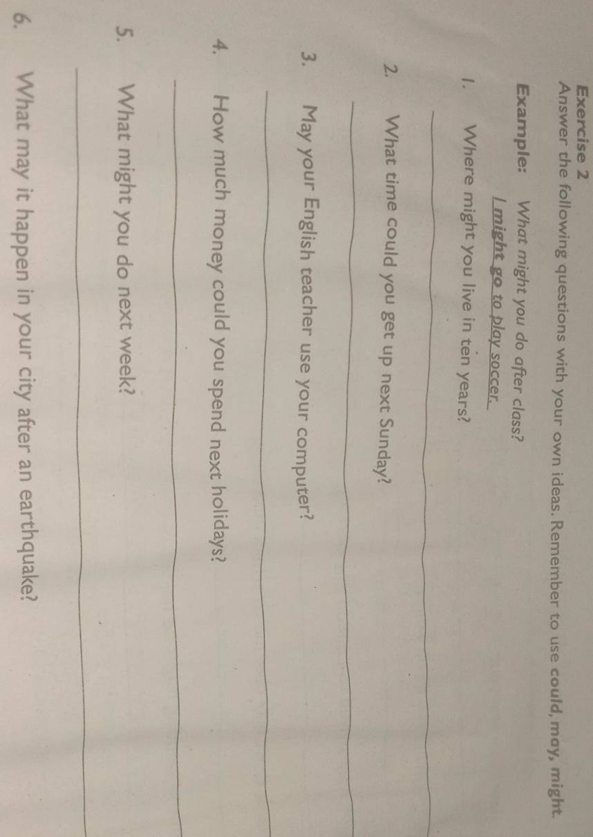 Answer the following questions with your own ideas. Remember to use could, may, might. 
Example: What might you do after class? 
I might go to play soccer. 
1. Where might you live in ten years? 
_ 
2. What time could you get up next Sunday? 
_ 
3. May your English teacher use your computer? 
_ 
4. How much money could you spend next holidays? 
_ 
5. What might you do next week? 
_ 
6. What may it happen in your city after an earthquake?