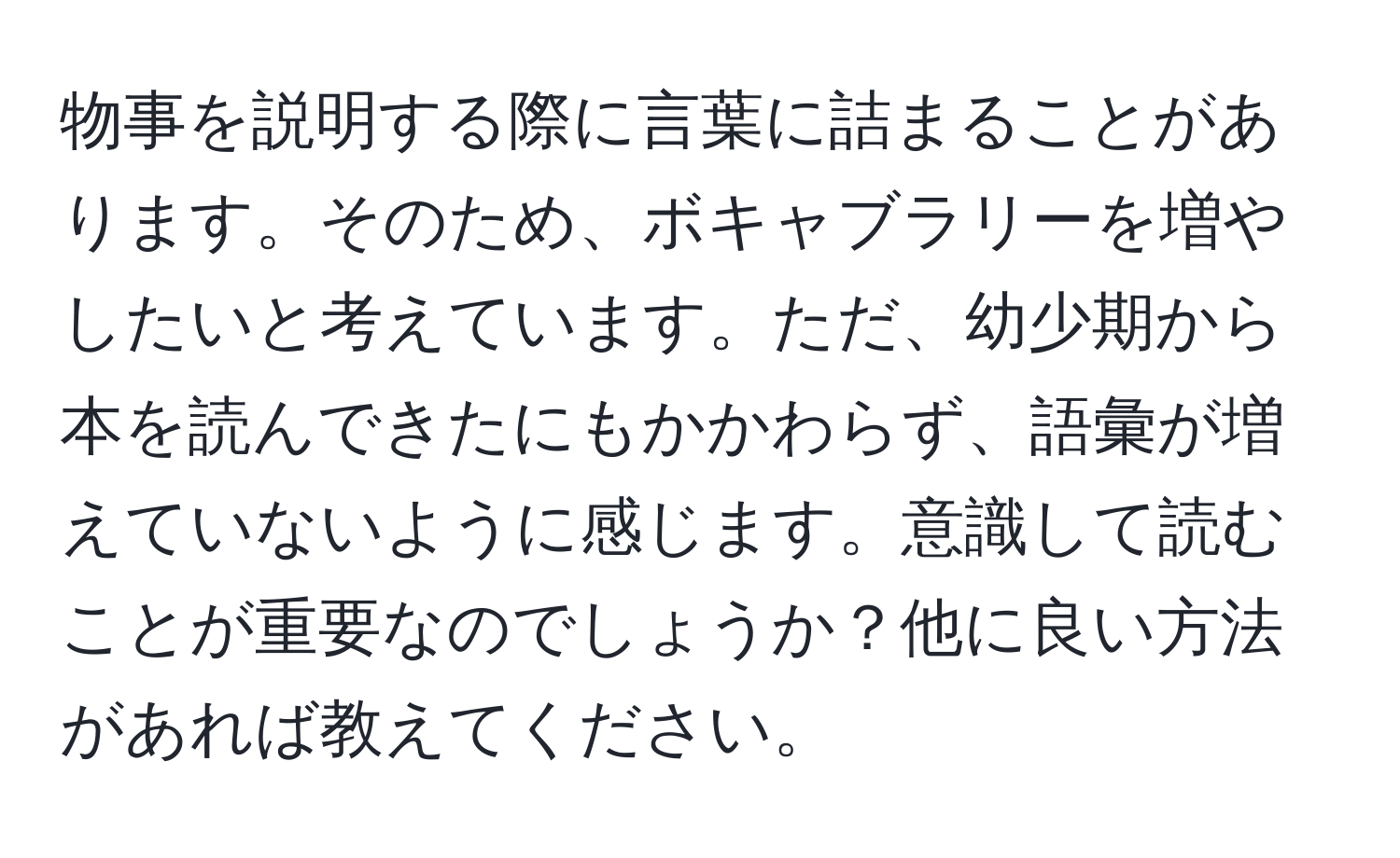 物事を説明する際に言葉に詰まることがあります。そのため、ボキャブラリーを増やしたいと考えています。ただ、幼少期から本を読んできたにもかかわらず、語彙が増えていないように感じます。意識して読むことが重要なのでしょうか？他に良い方法があれば教えてください。