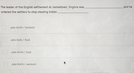 The leader of the English settlement at Jamestown, Virginia was _and he
ordered the settlers to stop stealing Indian _,
John Smith / blankets
John Rolfe / food
John Smith / food
John Smith / wampum