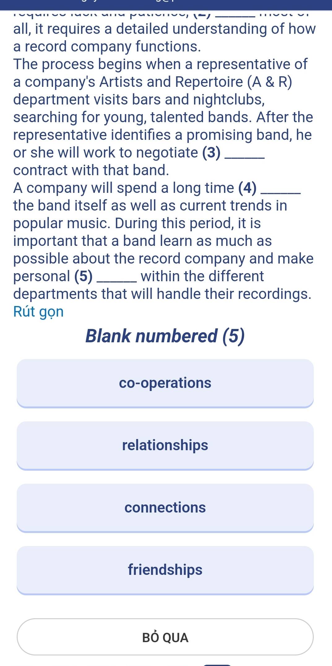 all, it requires a detailed understanding of how
a record company functions.
The process begins when a representative of
a company's Artists and Repertoire (A & R)
department visits bars and nightclubs,
searching for young, talented bands. After the
representative identifies a promising band, he
or she will work to negotiate (3)_
contract with that band.
A company will spend a long time (4)_
the band itself as well as current trends in
popular music. During this period, it is
important that a band learn as much as
possible about the record company and make
personal (5) _within the different
departments that will handle their recordings.
Rút gọn
Blank numbered (5)
co-operations
relationships
connections
friendships
Bỏ QUA