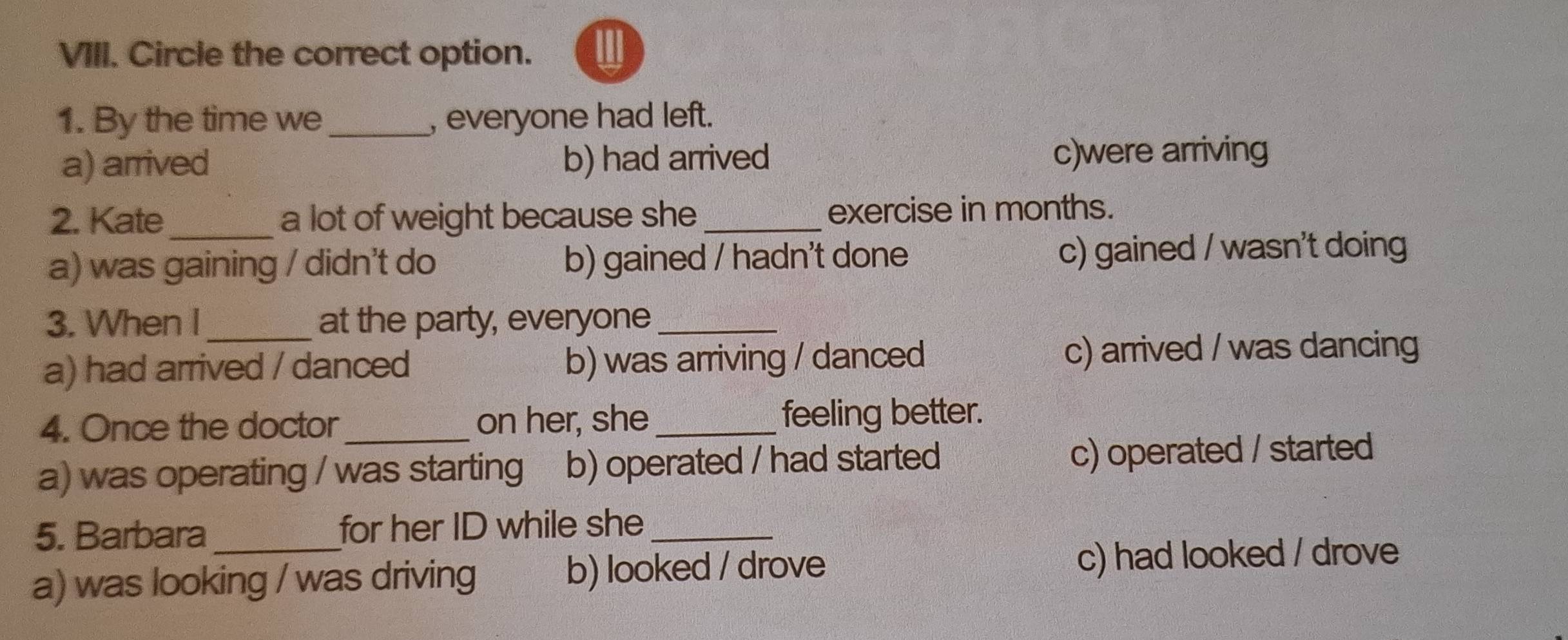 Circle the correct option. I
1. By the time we_ , everyone had left.
a) arrived b) had arrived c)were arriving
2. Kate_ a lot of weight because she _exercise in months.
a) was gaining / didn't do b) gained / hadn't done c) gained / wasn't doing
3. When I at the party, everyone_
a) had arrived / danced b) was arriving / danced c) arrived / was dancing
4. Once the doctor on her, she_ feeling better.
a) was operating / was starting b) operated / had started c) operated / started
5. Barbara for her ID while she_
a) was looking / was driving b) looked / drove c) had looked / drove