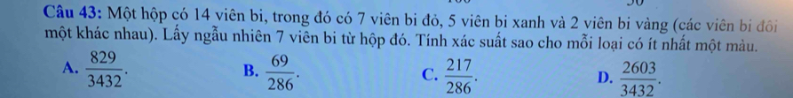 Một hộp có 14 viên bi, trong đó có 7 viên bi đỏ, 5 viên bi xanh và 2 viên bi vàng (các viên bị đôi
một khác nhau). Lấy ngẫu nhiên 7 viên bi từ hộp đó. Tính xác suất sao cho mỗi loại có ít nhất một màu.
A.  829/3432 .  69/286 .  217/286 .  2603/3432 . 
B.
C.
D.