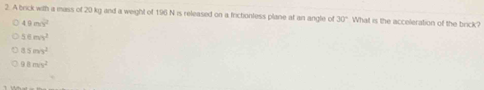 A brick with a mass of 20 kg and a weight of 196 N is released on a frictionless plane at an angle of 30° What is the acceleration of the brick?
4.9m/s^2
5.6m/s^2
8.5m/s^2
9.8m/s^2