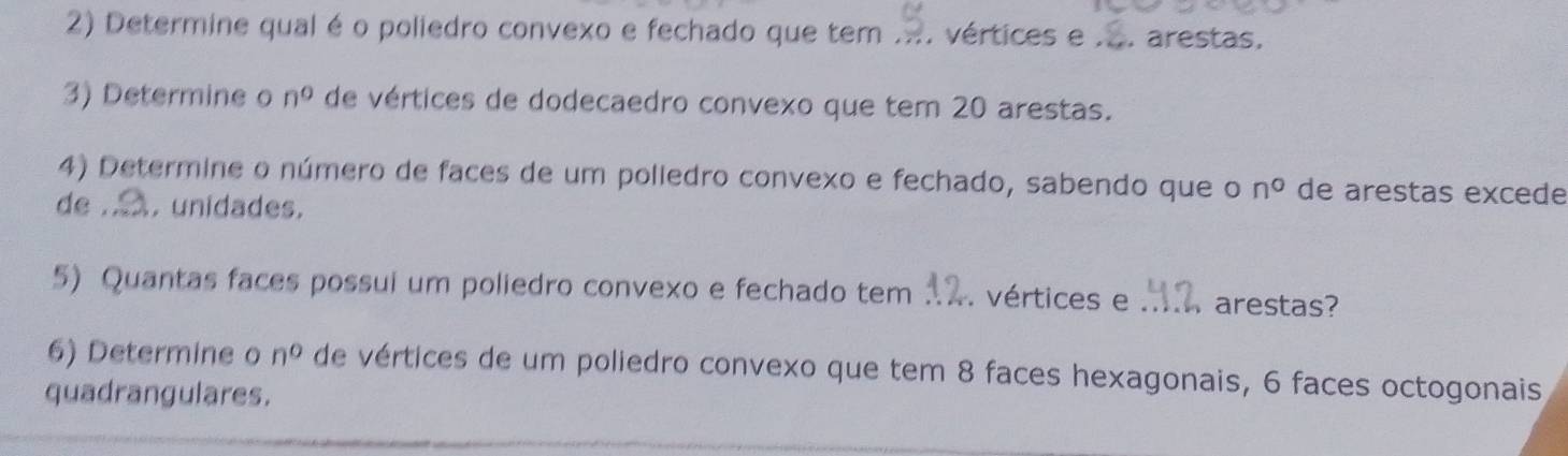 Determine qual é o poliedro convexo e fechado que tem .... vértices e . arestas, 
3) Determine o n^0 de vértices de dodecaedro convexo que tem 20 arestas. 
4) Determine o número de faces de um polledro convexo e fechado, sabendo que o n° de arestas excede 
de . . unidades. 
5) Quantas faces possui um poliedro convexo e fechado tem . vértices e arestas? 
6) Determine o n° de vértices de um poliedro convexo que tem 8 faces hexagonais, 6 faces octogonais 
quadrangulares.