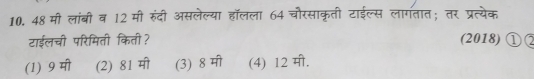 48 मी लांबी व 12 मी रुंदी असलेल्या हॉलला 64 चौरसाकृती टाईल्स लागतात; तर प्रत्येक
टाईलची परिमिती किती? (2018) ①②
(1) 9 मी (2) 81 मी (3) 8 मी (4) 12 मी.