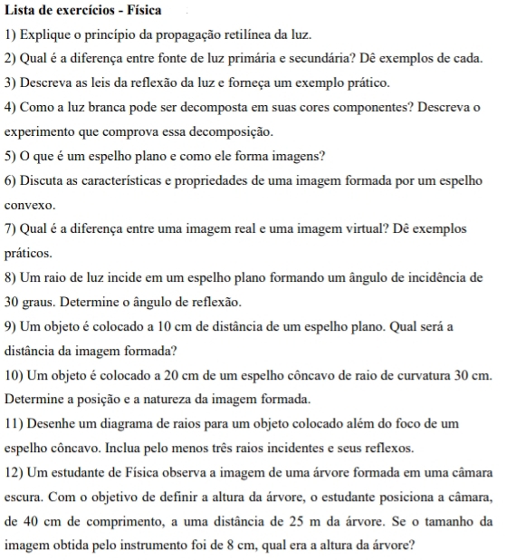 Lista de exercícios - Física
1) Explique o princípio da propagação retilínea da luz.
2) Qual é a diferença entre fonte de luz primária e secundária? Dê exemplos de cada.
3) Descreva as leis da reflexão da luz e forneça um exemplo prático.
4) Como a luz branca pode ser decomposta em suas cores componentes? Descreva o
experimento que comprova essa decomposição.
5) O que é um espelho plano e como ele forma imagens?
6) Discuta as características e propriedades de uma imagem formada por um espelho
convexo.
7) Qual é a diferença entre uma imagem real e uma imagem virtual? Dê exemplos
práticos.
8) Um raio de luz incide em um espelho plano formando um ângulo de incidência de
30 graus. Determine o ângulo de reflexão.
9) Um objeto é colocado a 10 cm de distância de um espelho plano. Qual será a
distância da imagem formada?
10) Um objeto é colocado a 20 cm de um espelho côncavo de raio de curvatura 30 cm.
Determine a posição e a natureza da imagem formada.
11) Desenhe um diagrama de raios para um objeto colocado além do foco de um
espelho côncavo. Inclua pelo menos três raios incidentes e seus reflexos.
12) Um estudante de Física observa a imagem de uma árvore formada em uma câmara
escura. Com o objetivo de definir a altura da árvore, o estudante posiciona a câmara,
de 40 cm de comprimento, a uma distância de 25 m da árvore. Se o tamanho da
imagem obtida pelo instrumento foi de 8 cm, qual era a altura da árvore?